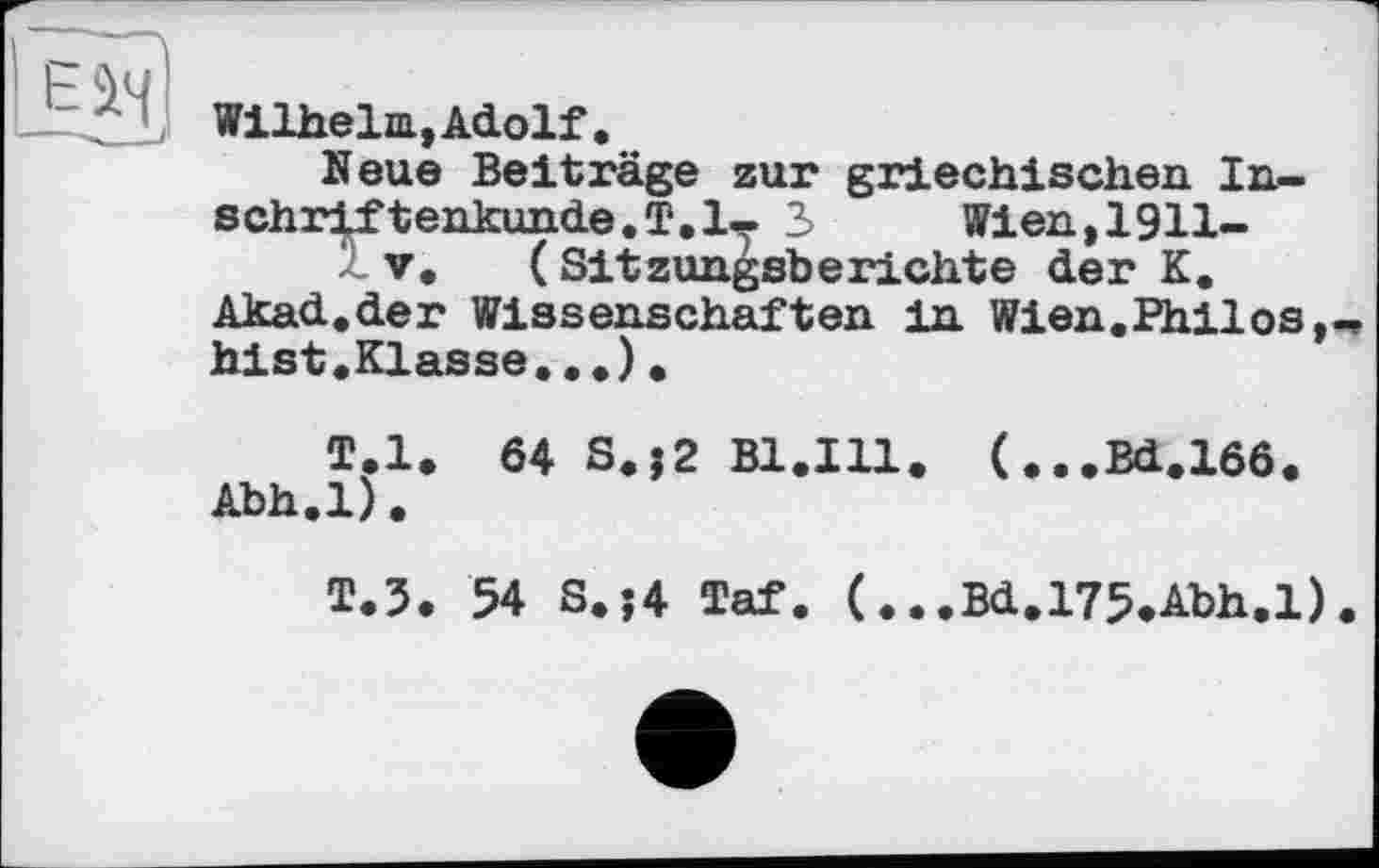 ﻿Wilhelm,Adolf.
Neue Beiträge zur griechischen Inschriftenkunde. T.l- 3	Wien,1911-
V. (Sitzungsberichte der K.
Akad.der Wissenschaften in Wien.Philos hist.Klasse...).
T.l. 64 S.j2 B1.I11. (...Bd.166.
Abh.l).
T.5. 54 S.j4 Taf. (...Bd.l75*Abh.l).